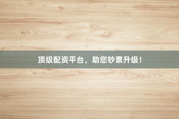 顶级配资平台,助您钞票升级!