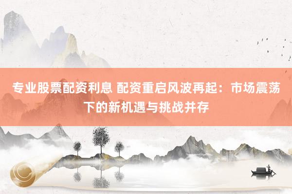 专业股票配资利息 配资重启风波再起：市场震荡下的新机遇与挑战并存