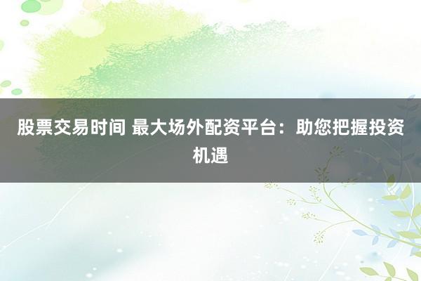 股票交易时间 最大场外配资平台：助您把握投资机遇