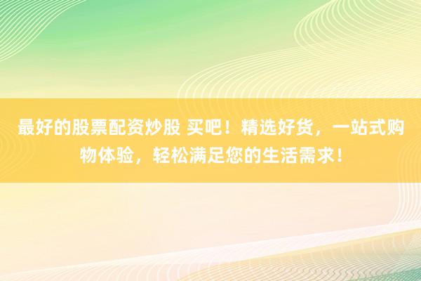 最好的股票配资炒股 买吧！精选好货，一站式购物体验，轻松满足您的生活需求！