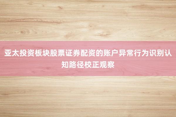 亚太投资板块股票证券配资的账户异常行为识别认知路径校正观察