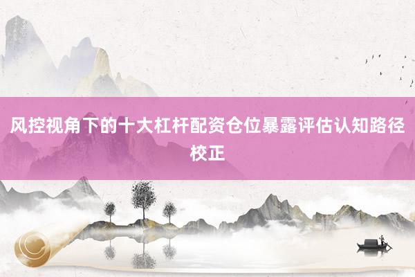 风控视角下的十大杠杆配资仓位暴露评估认知路径校正