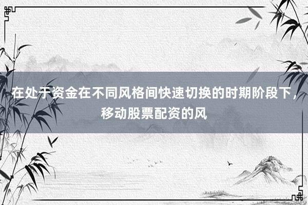 在处于资金在不同风格间快速切换的时期阶段下，移动股票配资的风