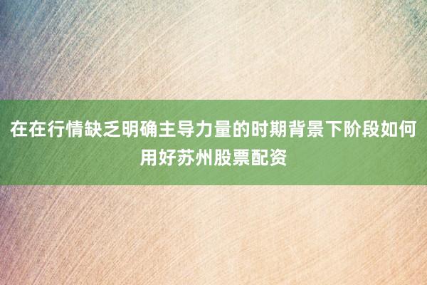 在在行情缺乏明确主导力量的时期背景下阶段如何用好苏州股票配资