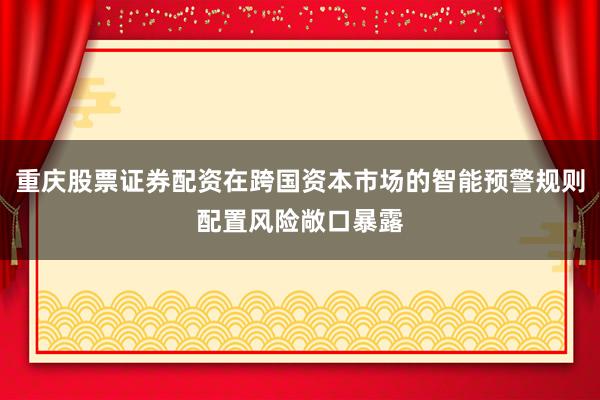 重庆股票证券配资在跨国资本市场的智能预警规则配置风险敞口暴露
