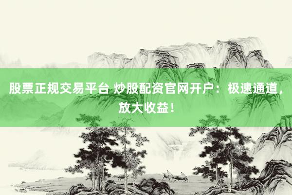 股票正规交易平台 炒股配资官网开户：极速通道，放大收益！