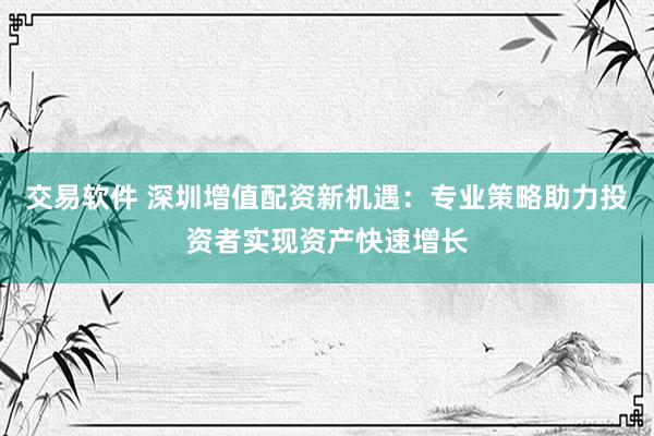 交易软件 深圳增值配资新机遇：专业策略助力投资者实现资产快速增长