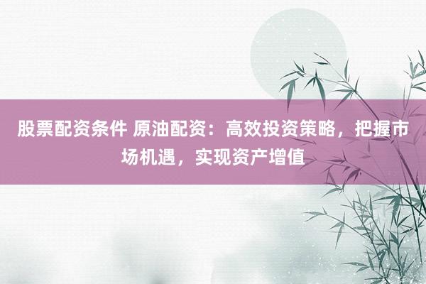 股票配资条件 原油配资：高效投资策略，把握市场机遇，实现资产增值