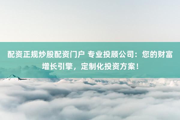 配资正规炒股配资门户 专业投顾公司：您的财富增长引擎，定制化投资方案！