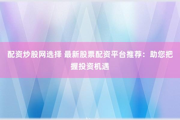 配资炒股网选择 最新股票配资平台推荐:助您把握投资机遇