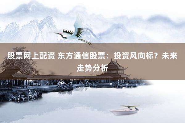 股票网上配资 东方通信股票：投资风向标？未来走势分析