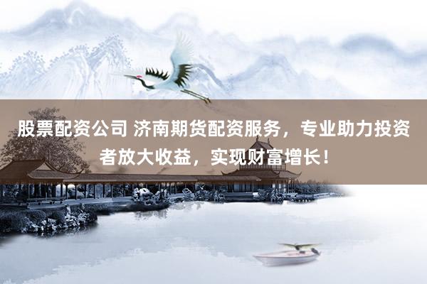股票配资公司 济南期货配资服务，专业助力投资者放大收益，实现财富增长！
