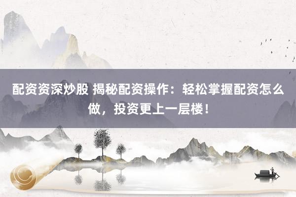 配资资深炒股 揭秘配资操作：轻松掌握配资怎么做，投资更上一层楼！