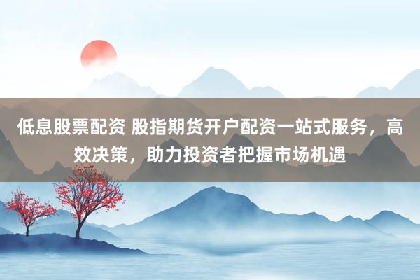低息股票配资 股指期货开户配资一站式服务，高效决策，助力投资者把握市场机遇