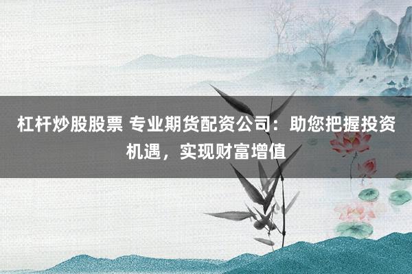 杠杆炒股股票 专业期货配资公司：助您把握投资机遇，实现财富增值