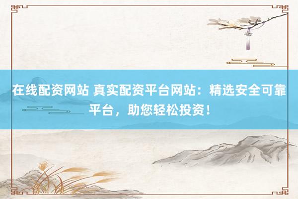 在线配资网站 真实配资平台网站：精选安全可靠平台，助您轻松投资！