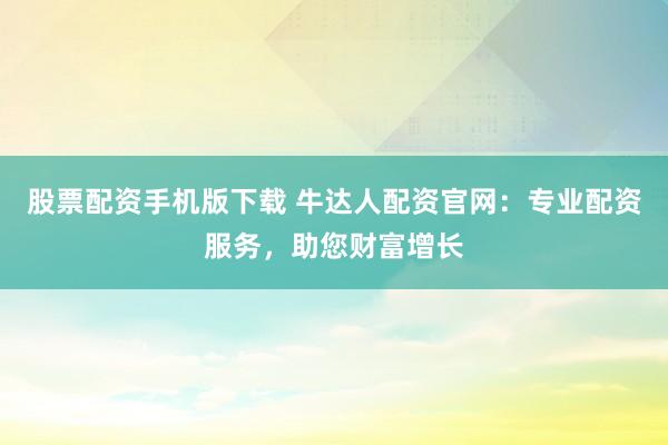 股票配资手机版下载 牛达人配资官网：专业配资服务，助您财富增长