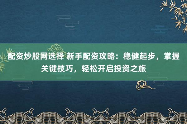 配资炒股网选择 新手配资攻略：稳健起步，掌握关键技巧，轻松开启投资之旅