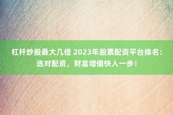 杠杆炒股最大几倍 2023年股票配资平台排名：选对配资，财富增值快人一步！