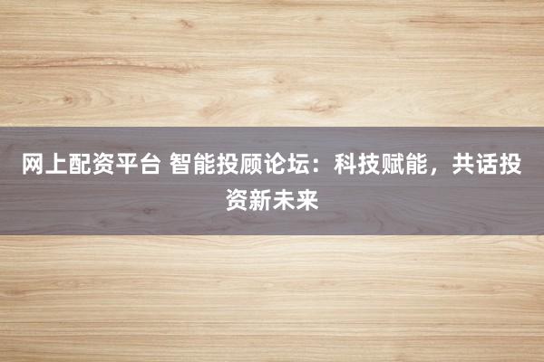 网上配资平台 智能投顾论坛：科技赋能，共话投资新未来