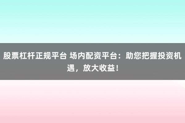 股票杠杆正规平台 场内配资平台：助您把握投资机遇，放大收益！