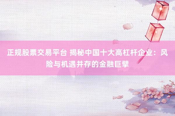正规股票交易平台 揭秘中国十大高杠杆企业：风险与机遇并存的金融巨擘