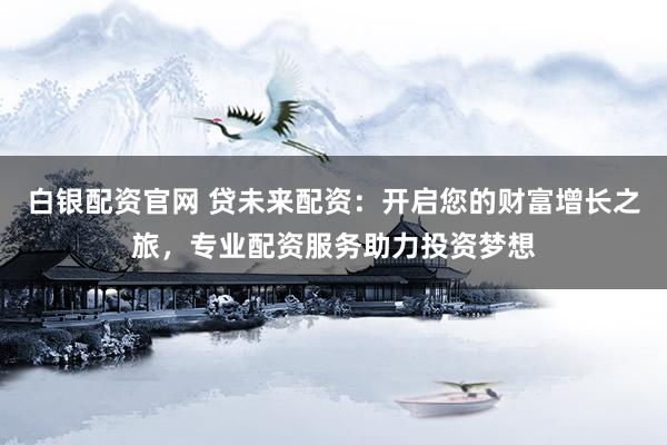 白银配资官网 贷未来配资：开启您的财富增长之旅，专业配资服务助力投资梦想