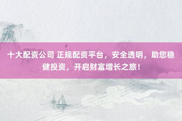 十大配资公司 正规配资平台，安全透明，助您稳健投资，开启财富增长之旅！