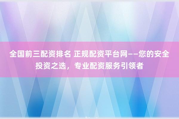 全国前三配资排名 正规配资平台网——您的安全投资之选，专业配资服务引领者