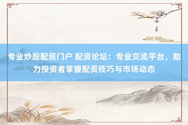 专业炒股配资门户 配资论坛：专业交流平台，助力投资者掌握配资技巧与市场动态