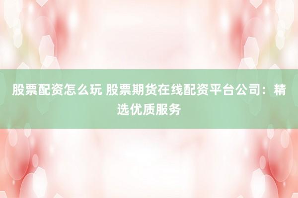 股票配资怎么玩 股票期货在线配资平台公司：精选优质服务