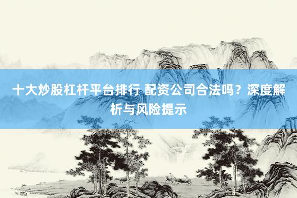 十大炒股杠杆平台排行 配资公司合法吗？深度解析与风险提示
