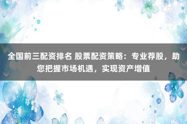 全国前三配资排名 股票配资策略：专业荐股，助您把握市场机遇，实现资产增值
