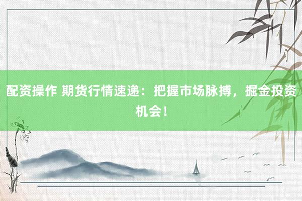 配资操作 期货行情速递：把握市场脉搏，掘金投资机会！