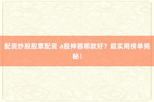 配资炒股股票配资 a股神器哪款好？超实用榜单揭秘！