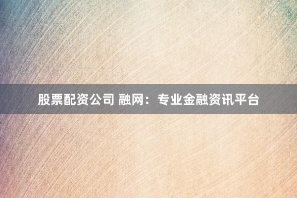 股票配资公司 融网：专业金融资讯平台
