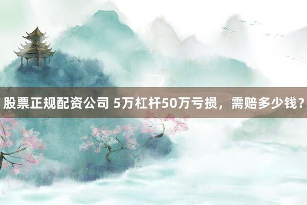 股票正规配资公司 5万杠杆50万亏损，需赔多少钱？