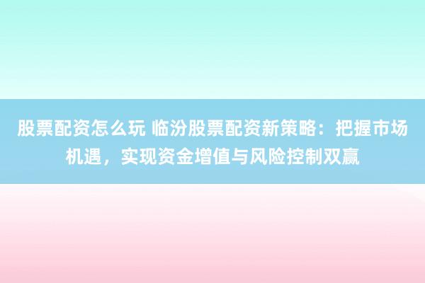 股票配资怎么玩 临汾股票配资新策略：把握市场机遇，实现资金增值与风险控制双赢