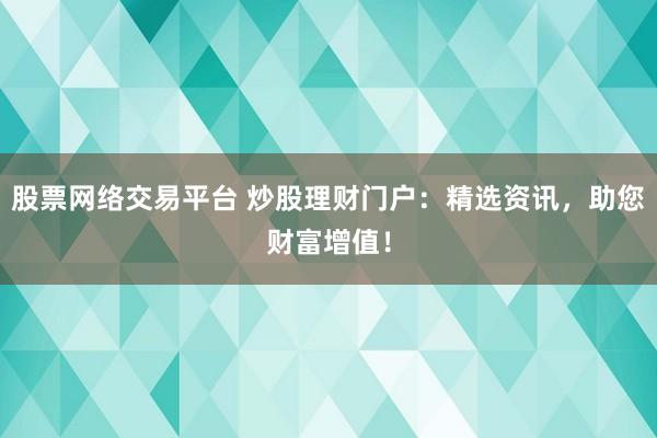 股票网络交易平台 炒股理财门户：精选资讯，助您财富增值！