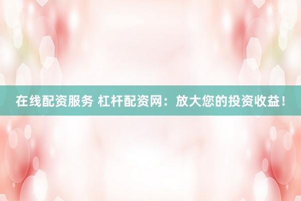 在线配资服务 杠杆配资网：放大您的投资收益！