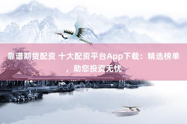 靠谱期货配资 十大配资平台App下载：精选榜单，助您投资无忧