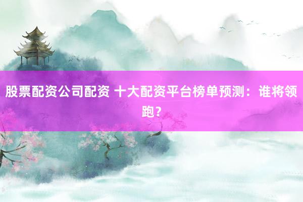 股票配资公司配资 十大配资平台榜单预测：谁将领跑？
