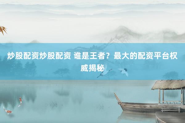 炒股配资炒股配资 谁是王者？最大的配资平台权威揭秘