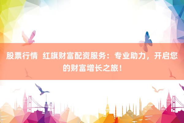 股票行情  红旗财富配资服务：专业助力，开启您的财富增长之旅！