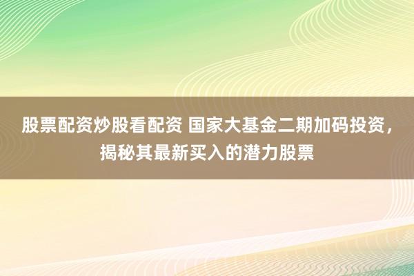 股票配资炒股看配资 国家大基金二期加码投资,揭秘其最新买入的潜力股票