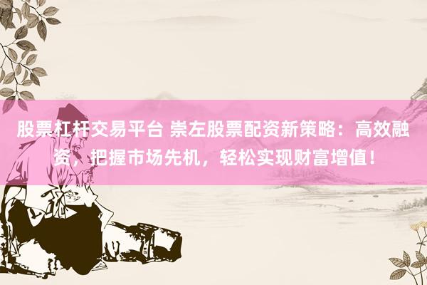 股票杠杆交易平台 崇左股票配资新策略：高效融资，把握市场先机，轻松实现财富增值！