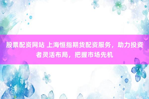 股票配资网站 上海恒指期货配资服务,助力投资者灵活布局,把握市场先机