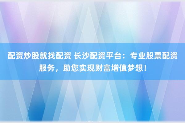 配资炒股就找配资 长沙配资平台：专业股票配资服务，助您实现财富增值梦想！