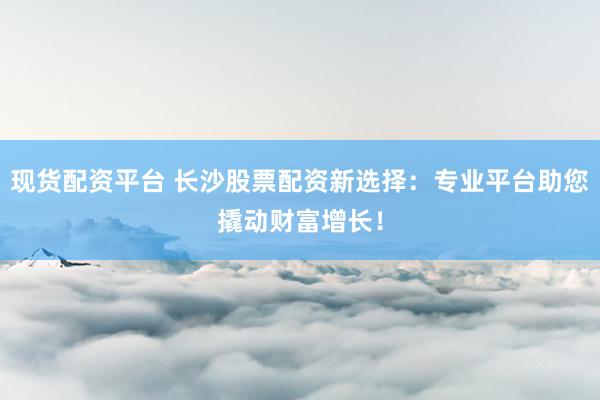 现货配资平台 长沙股票配资新选择:专业平台助您撬动财富增长!
