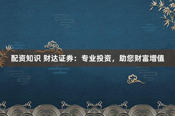 配资知识 财达证券：专业投资，助您财富增值